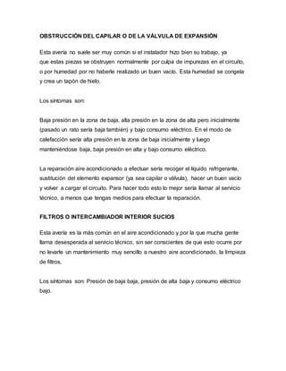 OBSTRUCCIÓN DEL CAPILAR O DE LA VÁLVULA DE EXPANSIÓN
Esta avería no suele ser muy común si el instalador hizo bien su trabajo, ya
que estas piezas se obstruyen normalmente por culpa de impurezas en el circuito,
o por humedad por no haberle realizado un buen vacío. Esta humedad se congela
y crea un tapón de hielo.
Los síntomas son:
Baja presión en la zona de baja, alta presión en la zona de alta pero inicialmente
(pasado un rato sería baja también) y bajo consumo eléctrico. En el modo de
calefacción sería alta presión en la zona de baja inicialmente y luego
manteniéndose baja, baja presión en alta y bajo consumo eléctrico.
La reparación aire acondicionado a efectuar sería recoger el líquido refrigerante,
sustitución del elemento expansor (ya sea capilar o válvula), hacer un buen vacío
y volver a cargar el circuito. Para hacer todo esto lo mejor sería llamar al servicio
técnico, a menos que tengas medios para efectuar la reparación.
FILTROS O INTERCAMBIADOR INTERIOR SUCIOS
Esta avería es la más común en el aire acondicionado y por la que mucha gente
llama desesperada al servicio técnico, sin ser conscientes de que esto ocurre por
no levarle un mantenimiento muy sencillo a nuestro aire acondicionado, la limpieza
de filtros.
Los síntomas son: Presión de baja baja, presión de alta baja y consumo eléctrico
bajo.
 