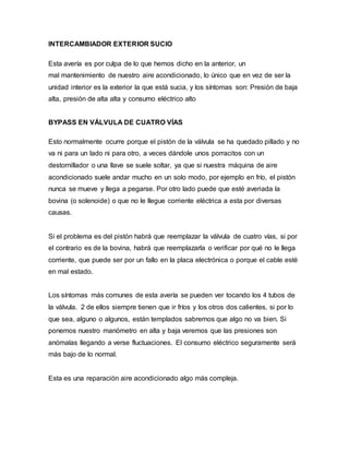 INTERCAMBIADOR EXTERIOR SUCIO
Esta avería es por culpa de lo que hemos dicho en la anterior, un
mal mantenimiento de nuestro aire acondicionado, lo único que en vez de ser la
unidad interior es la exterior la que está sucia, y los síntomas son: Presión de baja
alta, presión de alta alta y consumo eléctrico alto
BYPASS EN VÁLVULA DE CUATRO VÍAS
Esto normalmente ocurre porque el pistón de la válvula se ha quedado pillado y no
va ni para un lado ni para otro, a veces dándole unos porracitos con un
destornillador o una llave se suele soltar, ya que si nuestra máquina de aire
acondicionado suele andar mucho en un solo modo, por ejemplo en frío, el pistón
nunca se mueve y llega a pegarse. Por otro lado puede que esté averiada la
bovina (o solenoide) o que no le llegue corriente eléctrica a esta por diversas
causas.
Si el problema es del pistón habrá que reemplazar la válvula de cuatro vías, si por
el contrario es de la bovina, habrá que reemplazarla o verificar por qué no le llega
corriente, que puede ser por un fallo en la placa electrónica o porque el cable esté
en mal estado.
Los síntomas más comunes de esta avería se pueden ver tocando los 4 tubos de
la válvula. 2 de ellos siempre tienen que ir fríos y los otros dos calientes, si por lo
que sea, alguno o algunos, están templados sabremos que algo no va bien. Si
ponemos nuestro manómetro en alta y baja veremos que las presiones son
anómalas llegando a verse fluctuaciones. El consumo eléctrico seguramente será
más bajo de lo normal.
Esta es una reparación aire acondicionado algo más compleja.
 