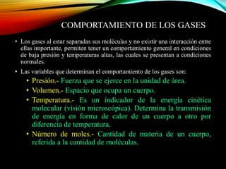 COMPORTAMIENTO DE LOS GASES
• Los gases al estar separadas sus moléculas y no existir una interacción entre
ellas importante, permiten tener un comportamiento general en condiciones
de baja presión y temperaturas altas, las cuales se presentan a condiciones
normales.
• Las variables que determinan el comportamiento de los gases son:
• Presión.- Fuerza que se ejerce en la unidad de área.
• Volumen.- Espacio que ocupa un cuerpo.
• Temperatura.- Es un indicador de la energía cinética
molecular (visión microscópica). Determina la transmisión
de energía en forma de calor de un cuerpo a otro por
diferencia de temperatura.
• Número de moles.- Cantidad de materia de un cuerpo,
referida a la cantidad de moléculas.
 