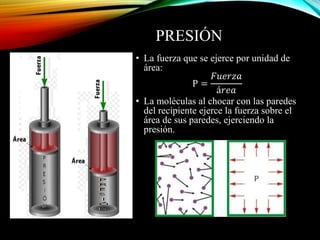 PRESIÓN
• La fuerza que se ejerce por unidad de
área:
P =
𝐹𝑢𝑒𝑟𝑧𝑎
á𝑟𝑒𝑎
• La moléculas al chocar con las paredes
del recipiente ejerce la fuerza sobre el
área de sus paredes, ejerciendo la
presión.
 