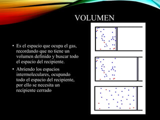 VOLUMEN
• Es el espacio que ocupa el gas,
recordando que no tiene un
volumen definido y buscar todo
el espacio del recipiente.
• Abriendo los espacios
intermoleculares, ocupando
todo el espacio del recipiente,
por ello se necesita un
recipiente cerrado
 