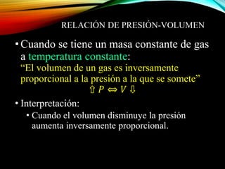 RELACIÓN DE PRESIÓN-VOLUMEN
•Cuando se tiene un masa constante de gas
a temperatura constante:
“El volumen de un gas es inversamente
proporcional a la presión a la que se somete”
⇧ 𝑃 ⇔ 𝑉 ⇩
• Interpretación:
• Cuando el volumen disminuye la presión
aumenta inversamente proporcional.
 