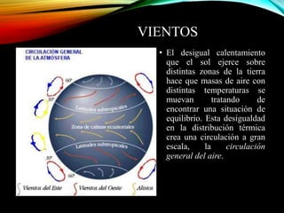 VIENTOS
• El desigual calentamiento
que el sol ejerce sobre
distintas zonas de la tierra
hace que masas de aire con
distintas temperaturas se
muevan tratando de
encontrar una situación de
equilibrio. Esta desigualdad
en la distribución térmica
crea una circulación a gran
escala, la circulación
general del aire.
 