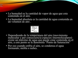 • La humedad es la cantidad de vapor de agua que esta
contenida en el aire.
• La humedad absoluta es la cantidad de agua contenida en
un volumen de aire .
• Dependiendo de la temperatura del aire (movimiento
molecular y por consecuencia espacios intermoleculares)
existe un máximo de agua que puede estar contenida en el
aire, a este punto se le denomina “Punto de Saturación”
• Por eso cuando enfría el aire, se condensa el agua
formando; niebla o nubes.
 