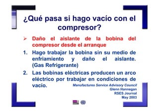 ¿Qué pasa si hago vacío con el
compresor?
Daño el aislante de la bobina del
compresor desde el arranque
1. Hago trabajar la bobina sin su medio de
enfriamiento y daño el aislante.
(Gas Refrigerante)
2. Las bobinas eléctricas producen un arco
eléctrico por trabajar en condiciones de
vacío. Manufactures Service Advisory Council
Glenn Hannegan
RSES Journal
May 2003
 