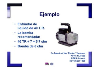 Ejemplo
• Enfriador de
líquido de 40 T.R.
• La bomba
recomendada:
• 40 TR ÷ 7 = 5.7 cfm
• Bomba de 6 cfm
In Search of the ‘Perfect’ Vacumm
Kevin H.Joyce
RSES Journal
November 1996
 