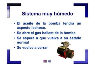 Sistema muy húmedo
• El aceite de la bomba tendrá un
aspecto lechoso.
• Se abre el gas ballast de la bomba
• Se espera a que vuelva a su estado
normal
• Se vuelve a cerrar
 