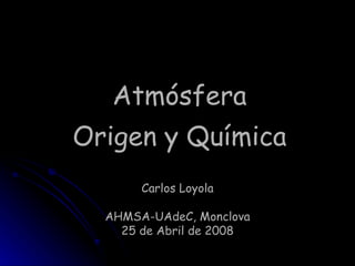 Atmósfera Origen y Química Carlos Loyola AHMSA-UAdeC, Monclova 25 de Abril de 2008 Cambio Climático. Carlos Loyola. ITS. 2008 