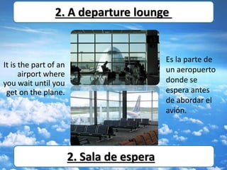 It is the part of an
airport where
you wait until you
get on the plane.
2. A departure lounge
Es la parte de
un aeropuerto
donde se
espera antes
de abordar el
avión.
2. Sala de espera
 