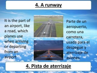 It is the part of
an airport, like
a road, which
planes use
when arriving
or departing
from an
airport
4. A runway
4. Pista de aterrizaje
Parte de un
aeropuerto,
como una
carretera,
usada para el
despegue y
aterrizaje de
aviones.
 