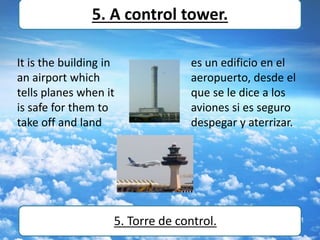 It is the building in
an airport which
tells planes when it
is safe for them to
take off and land
5. A control tower.
5. Torre de control.
es un edificio en el
aeropuerto, desde el
que se le dice a los
aviones si es seguro
despegar y aterrizar.
 