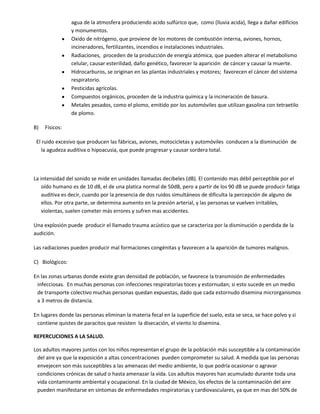 agua de la atmosfera produciendo acido sulfúrico que, como (lluvia acida), llega a dañar edificios
                 y monumentos.
                 Oxido de nitrógeno, que proviene de los motores de combustión interna, aviones, hornos,
                 incineradores, fertilizantes, incendios e instalaciones industriales.
                 Radiaciones, proceden de la producción de energía atómica, que pueden alterar el metabolismo
                 celular, causar esterilidad, daño genético, favorecer la aparición de cáncer y causar la muerte.
                 Hidrocarburos, se originan en las plantas industriales y motores; favorecen el cáncer del sistema
                 respiratorio.
                 Pesticidas agrícolas.
                 Compuestos orgánicos, proceden de la industria química y la incineración de basura.
                 Metales pesados, como el plomo, emitido por los automóviles que utilizan gasolina con tetraetilo
                 de plomo.

B)   Físicos:

 El ruido excesivo que producen las fábricas, aviones, motocicletas y automóviles conducen a la disminución de
   la agudeza auditiva o hipoacusia, que puede progresar y causar sordera total.



La intensidad del sonido se mide en unidades llamadas decibeles (dB). El contenido mas débil perceptible por el
    oído humano es de 10 dB, el de una platica normal de 50dB, pero a partir de los 90 dB se puede producir fatiga
    auditiva es decir, cuando por la presencia de dos ruidos simultáneos de dificulta la percepción de alguno de
    ellos. Por otra parte, se determina aumento en la presión arterial, y las personas se vuelven irritables,
    violentas, suelen cometer más errores y sufren mas accidentes.

Una explosión puede producir el llamado trauma acústico que se caracteriza por la disminución o perdida de la
audición.

Las radiaciones pueden producir mal formaciones congénitas y favorecen a la aparición de tumores malignos.

C) Biológicos:

En las zonas urbanas donde existe gran densidad de población, se favorece la transmisión de enfermedades
 infecciosas. En muchas personas con infecciones respiratorias toces y estornudan; si esto sucede en un medio
 de transporte colectivo muchas personas quedan expuestas, dado que cada estornudo disemina microrganismos
 a 3 metros de distancia.

En lugares donde las personas eliminan la materia fecal en la superficie del suelo, esta se seca, se hace polvo y si
 contiene quistes de paracitos que resisten la disecación, el viento lo disemina.

REPERCUCIONES A LA SALUD.

Los adultos mayores juntos con los niños representan el grupo de la población más susceptible a la contaminación
 del aire ya que la exposición a altas concentraciones pueden comprometer su salud. A medida que las personas
 envejecen son más susceptibles a las amenazas del medio ambiente, lo que podría ocasionar o agravar
 condiciones crónicas de salud o hasta amenazar la vida. Los adultos mayores han acumulado durante toda una
 vida contaminante ambiental y ocupacional. En la ciudad de México, los efectos de la contaminación del aire
 pueden manifestarse en síntomas de enfermedades respiratorias y cardiovasculares, ya que en mas del 50% de
 