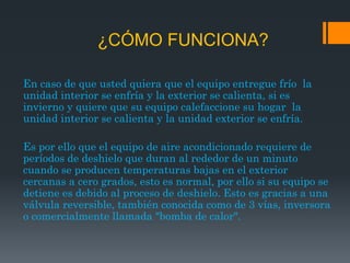 ¿CÓMO FUNCIONA?

En caso de que usted quiera que el equipo entregue frío la
unidad interior se enfría y la exterior se calienta, si es
invierno y quiere que su equipo calefaccione su hogar la
unidad interior se calienta y la unidad exterior se enfría.

Es por ello que el equipo de aire acondicionado requiere de
períodos de deshielo que duran al rededor de un minuto
cuando se producen temperaturas bajas en el exterior
cercanas a cero grados, esto es normal, por ello si su equipo se
detiene es debido al proceso de deshielo. Esto es gracias a una
válvula reversible, también conocida como de 3 vías, inversora
o comercialmente llamada "bomba de calor".
 