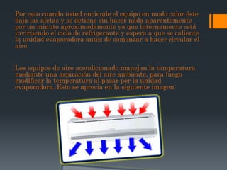 Por esto cuando usted enciende el equipo en modo calor éste
baja las aletas y se detiene sin hacer nada aparentemente
por un minuto aproximadamente ya que internamente está
invirtiendo el ciclo de refrigerante y espera a que se caliente
la unidad evaporadora antes de comenzar a hacer circular el
aire.


Los equipos de aire acondicionado manejan la temperatura
mediante una aspiración del aire ambiente, para luego
modificar la temperatura al pasar por la unidad
evaporadora. Esto se aprecia en la siguiente imagen:
 
