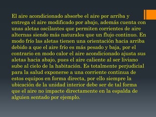 El aire acondicionado absorbe el aire por arriba y
entrega el aire modificado por abajo, además cuenta con
unas aletas oscilantes que permiten corrientes de aire
alternas siendo más naturales que un flujo continuo. En
modo frío las aletas tienen una orientación hacia arriba
debido a que el aire frío es más pesado y baja, por el
contrario en modo calor el aire acondicionado ajusta sus
aletas hacia abajo, pues el aire caliente al ser liviano
sube al cielo de la habitación. Es totalmente perjudicial
para la salud exponerse a una corriente continua de
estos equipos en forma directa, por ello siempre la
ubicación de la unidad interior debe ser de tal forma
que el aire no impacte directamente en la espalda de
alguien sentado por ejemplo.
 