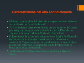  Eficiente conducción del aire, sin escapes desde el sistema
  hacia el exterior (sin pérdidas).
 Un Aislamiento térmico uniforme en las paredes del ducto
  que asegura una protección efectiva contra Pérdida de
  Ganancia de calor (Menor Costo de Operación).
 El Laminado de Aluminio reforzado con Malla de Fibra de
  Vidrio provee una mayor Resistencia a daños; como
  Barrera de Vapor previene la Condensación y sus efectos;
  además de retardar la acción del fuego Protegiendo al
  ducto en el caso de incendio.
 Su Absorción Acústica garantiza el más bajo nivel de
  ruido.
 