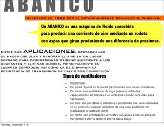 ABANICO         inventado en 1882 por el estadounidense Schuyler S. Wheeler.

                         Un ABANICO es una máquina de fluido concebida
                         para producir una corriente de aire mediante un rodete
                         con aspas que giran produciendo una diferencia de presiones.

Entre sus        aplicaciones      , destacan las
de hacer circular y renovar el aire en un lugar
cerrado para proporcionar oxígeno suficiente a los
ocupantes y eliminar olores, principalmente en
lugares cerrados; así como la de disminuir la
resistencia de transmisión de calor por convección.
                                   Tipos de ventiladores
                                     ■   Industriales
                                     ■   De pared: ﬁjados en la pared, permitiendo una mayor circulación.
                                     ■   De mesa: son ventiladores de baja potencia utilizados
                                         especialmente en oﬁcinas o en ambientes donde necesitan poca
                                         ventilación.
                                     ■   De piso: son portátiles y silenciosos, posibilitan que sean colocados
                                         en el suelo en cualquier ambiente de una casa, pudiendo ser
                                         trasladados a cualquier parte.
                                     ■   De techo: son ventiladores verticales, sus aspas están en posición
                                         horizontal, y por lo tanto el aire va hacia abajo.

Monday, November 7, 11
 