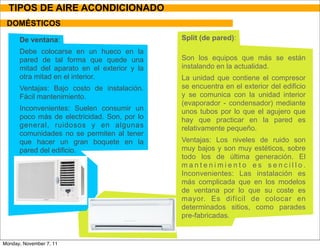 TIPOS DE AIRE ACONDICIONADO
 DOMÉSTICOS

      De ventana:                             Split (de pared):
      Debe colocarse en un hueco en la
      pared de tal forma que quede una        Son los equipos que más se están
      mitad del aparato en el exterior y la   instalando en la actualidad.
      otra mitad en el interior.              La unidad que contiene el compresor
      Ventajas: Bajo costo de instalación.    se encuentra en el exterior del edificio
      Fácil mantenimiento.                    y se comunica con la unidad interior
                                              (evaporador - condensador) mediante
      Inconvenientes: Suelen consumir un      unos tubos por lo que el agujero que
      poco más de electricidad. Son, por lo   hay que practicar en la pared es
      general, ruidosos y en algunas          relativamente pequeño.
      comunidades no se permiten al tener
      que hacer un gran boquete en la         Ventajas: Los niveles de ruido son
      pared del edificio.                     muy bajos y son muy estéticos, sobre
                                              todo los de última generación. El
                                              mantenimiento es sencillo.
                                              Inconvenientes: Las instalación es
                                              más complicada que en los modelos
                                              de ventana por lo que su coste es
                                              mayor. Es difícil de colocar en
                                              determinados sitios, como parades
                                              pre-fabricadas.


Monday, November 7, 11
 