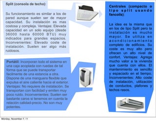 Split (consola de techo):
                                                  Centrales (compacto o
                                                  tipo split usando
   Su funcionamiento es similar a los de          fancoils):
   pared aunque suelen ser de mayor
   capacidad. Su instalación es mas
                                                  La idea es la misma que
   costosa y compleja. Ventajas: Elevada
                                                  en los de tipo Split pero la
   capacidad en un solo equipo (desde
                                                  instalación es mucho
   36000 hasta 60000 BTU) muy
                                                  m a y o r. S e u t i l i z a e n
   indicados para grandes espacios.
                                                  acondicionamiento
   Inconvenientes: Elevado coste de
                                                  completo de edificios. Su
   instalación. Suelen ser algo más
                                                  coste es muy alto pero
   ruidosos.
                                                  ofrecen un alto nivel de
                                                  confort. Ventajas: Agrega
    Portátil: Incorporan todo el sistema en       mucho valor a la vivienda
    una caja acoplada con ruedas de tal           que cuenta con ellos. El
    forma que se puede transportar                mantenimiento es sencillo
    facilmente de una estancia a otra.            y espaciado en el tiempo.
    Dispone de una manguera flexible que          Inconvenientes: Alto coste
    expulsa el aire caliente hacia el exterior.   de instalación, utilización
    Ventajas: No requiere de instalación. Se      de conductos, plafones y
    transportan con facilidad y emiten muy        techos rasos.
    poco ruido. Inconvenientes: Suelen ser
    bastante caros si tenemos en cuenta la
    relación calidad-precio. No son muy
    potentes.


Monday, November 7, 11
 