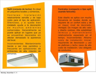 Split (consola de techo): Es ideal   Centrales (compacto o tipo split
        en pequeños locales y comercios,     usando fancoils):
        Ventajas: Instalación
        relativamente sencilla y de bajo     Este diseño se aplica con mucha
        costo para el tipo de aplicación.    frecuencia en locales donde se
        Silencioso, y si queda bien          requiere de un confort extra y de
        instalado ayuda a la decoración      un mayor nivel de decorado.
        de muchos ambientes                  Ventajas: Da imagen de alto valor
        comerciales. Generalmente se         y diseño costoso. Alta estabilidad
        puede aplicar en lugares que ya      térmica y mantenimiento
        se encuentran decorados sin          relativamente espaciado en el
        afectar demasiado la apariencia      tiempo. Inconvenientes: Altísimo
        del local.                           costo de instalación inicial,
        Inconvenientes: Mantenimiento        requiriendo de decoración y uso
        tiende a ser mas periódico y         de plafones y techo rasos de alto
        frecuente en aplicaciones de         costo de instalación. Uso obligado
        ambientes de alta rotación de        de conductos.
        personas.




Monday, November 7, 11
 
