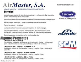Representaciones



     Servicios
     Venta de los productos de acondicionados de aire y refrigeración Carrier de los
     cuales somos distribuidores autorizados.

     Instalación de todo tipo de sistemas de acondicionamiento de aire y refrigeración

     Mantenimiento preventivo y correctivo de sistemas de climatización

     Asesorías, diseño y consultas

     Venta e instalación de sistemas de climatización de alta tecnología.

     Gestión administrativa: compras internacionales, documentos consulares,
     embarques, carta de crédito, aduanas, gestión de financiamiento y seguros

     Suplidores a otros contratistas de los productos Carrier

Algunos Proyectos
     - MULTICENTRO LUPERON
     Suministro e instalación del Sistema de Climatización Central y refrigeración
     (aire acondicionado, neveras y cuarto Fríos) y sistema de controles.

     - MULTICENTRO LA SIRENA AV. VENEZUELA
     Instalación sistema de Refrigeración (neveras y cuartos Fríos) y sistema de
     controles.

     - MULTICENTRO LA SIRENA PUERTO PLATA
     Instalación sistema de Refrigeración (neveras y cuartos Fríos).

     - MULTICENTRO LA SIRENA DE LA VEGA
     Instalación sistema de Refrigeración (neveras y cuartos Fríos).
Monday, November 7, 11
 