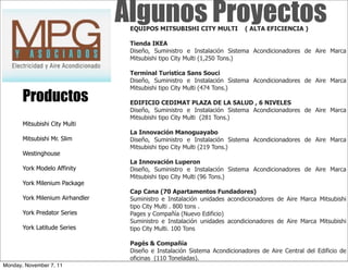 Algunos Proyectos
                                   EQUIPOS MITSUBISHI CITY MULTI           ( ALTA EFICIENCIA )



                                   Tienda IKEA
                                   Diseño, Suministro e Instalación Sistema Acondicionadores de Aire Marca
                                   Mitsubishi tipo City Multi (1,250 Tons.)

                                   Terminal Turistica Sans Souci
                                   Diseño, Suministro e Instalación Sistema Acondicionadores de Aire Marca
                                   Mitsubishi tipo City Multi (474 Tons.)
       Productos                   EDIFICIO CEDIMAT PLAZA DE LA SALUD , 6 NIVELES
                                   Diseño, Suministro e Instalación Sistema Acondicionadores de Aire Marca
                                   Mitsubishi tipo City Multi (281 Tons.)
       Mitsubishi City Multi
                                   La Innovación Manoguayabo
       Mitsubishi Mr. Slim         Diseño, Suministro e Instalación Sistema Acondicionadores de Aire Marca
                                   Mitsubishi tipo City Multi (219 Tons.)
       Westinghouse
                                   La Innovación Luperon
       York Modelo Affinity        Diseño, Suministro e Instalación Sistema Acondicionadores de Aire Marca
                                   Mitsubishi tipo City Multi (96 Tons.)
       York Milenium Package
                                   Cap Cana (70 Apartamentos Fundadores)
       York Milenium Airhandler    Suministro e Instalación unidades acondicionadores de Aire Marca Mitsubishi
                                   tipo City Multi . 800 tons .
       York Predator Series        Pages y Compañía (Nuevo Edificio)
                                   Suministro e Instalación unidades acondicionadores de Aire Marca Mitsubishi
       York Latitude Series        tipo City Multi. 100 Tons

                                   Pagés & Compañía
                                   Diseño e Instalación Sistema Acondicionadores de Aire Central del Edificio de
                                   oficinas (110 Toneladas).
Monday, November 7, 11
 