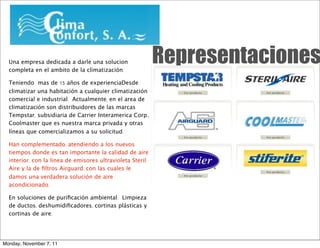 Una empresa dedicada a darle una solucion
  completa en el ambito de la climatización. 
                                                           Representaciones
  Teniendo mas de 15 años de experienciaDesde
  climatizar una habitación a cualquier climatización
  comercial e industrial.  Actualmente, en el area de
  climatización son distribuidores de las marcas
  Tempstar, subsidiaria de Carrier Interamerica Corp.,
  Coolmaster que es nuestra marca privada y otras
  líneas que comercializamos a su solicitud.

  Han complementado, atendiendo a los nuevos
  tiempos donde es tan importante la calidad de aire
  interior, con la linea de emisores ultravioleta Steril
  Aire y la de ﬁltros Airguard, con las cuales le
  damos una verdadera solución de aire
  acondicionado.

  En soluciones de puriﬁcación ambiental:  Limpieza
  de ductos, deshumidiﬁcadores, cortinas plásticas y
  cortinas de aire.




Monday, November 7, 11
 