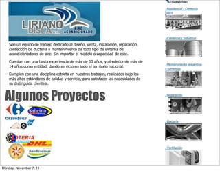 Son un equipo de trabajo dedicado al diseño, venta, instalación, reparación,
    confección de ductería y mantenimiento de todo tipo de sistema de
    acondicionadores de aire. Sin importar el modelo o capacidad de este.

    Cuentan con una basta experiencia de más de 30 años, y alrededor de más de
    14 años como entidad, dando servicio en todo el territorio nacional.

    Cumplen con una disciplina estricta en nuestros trabajos, realizados bajo los
    más altos estándares de calidad y servicio, para satisfacer las necesidades de
    su distinguida clientela.



 Algunos Proyectos




Monday, November 7, 11
 