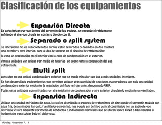 Clasificación de los equipamientos
                         Expansión Directa
Se caracterizan por que dentro del serpentín de los equipos, se expande el refrigerante
enfriando el aire que circula en contacto directo con él.

                         Separado o split system
se diferencian de los autocontenidos porque están repartidos o divididos en dos muebles
uno exterior y otro interior, con la idea de separar en el circuito de refrigeración:
la zona de evaporación en el interior con la zona de condensación en el exterior.
Ambas unidades van unidas por medio de tuberías de cobre para la conducción del gas
refrigerante.

                         Multi split
consisten en una unidad condensadora exterior que se puede vincular con dos o más unidades interiores.
Se han desarrollado equipamientos que permiten colocar gran cantidad de secciones evaporadoras con solo una unidad
condensadora exterior mediante la regulación del ujo refrigerante, denominado VRV.
Todas estas unidades son enfriadas por aire mediante un condensador y aire exterior circulando mediante un ventilador.

                         Expansión Indirecta
Utilizan una unidad enfriadora de agua, la cual es distribuida a equipos de tratamiento de aire donde el serpentín trabaja con
agua fría, denominados fan-coil; (ventilador-serpentín), que puede ser del tipo central constituido por un gabinete que
distribuye el aire ambiente por medio de conductos o individuales verticales que se ubican sobre pared o bajo ventana u
horizontales para colgar bajo el cielorraso.


Monday, November 7, 11
 