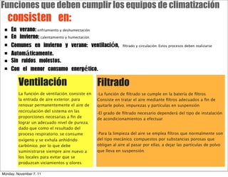 Funciones que deben cumplir los equipos de climatización
	 consisten	 en:
 ■   En	 verano: enfriamiento y deshumectación.
 ■   En	 invierno: calentamiento y humectación.
 ■   Comunes	 en	 invierno	 y	 verano:	 ventilación,	 ﬁltrado y circulación. Estos procesos deben realizarse:
 ■   Automáticamente.
 ■   Sin	 ruidos	 molestos.
 ■   Con	 el	 menor	 consumo	 energético.

         Ventilación                              Filtrado
         La función de ventilación, consiste en   -La función de ﬁltrado se cumple en la batería de ﬁltros.
         la entrada de aire exterior, para        Consiste en tratar el aire mediante ﬁltros adecuados a ﬁn de
         renovar permanentemente el aire de       quitarle polvo, impurezas y partículas en suspensión.
         recirculación del sistema en las         -El grado de ﬁltrado necesario dependerá del tipo de instalación
         proporciones necesarias a ﬁn de          de acondicionamientos a efectuar.
         lograr un adecuado nivel de pureza,
         dado que como el resultado del
         proceso respiratorio, se consume         -Para la limpieza del aire se emplea ﬁltros que normalmente son
         oxígeno y se exhala anhídrido            del tipo mecánico, compuestos por substancias porosas que
         carbónico, por lo que debe               obligan al aire al pasar por ellas, a dejar las partículas de polvo
         suministrarse siempre aire nuevo a       que lleva en suspensión.
         los locales para evitar que se
         produzcan viciamientos y olores.

Monday, November 7, 11
 