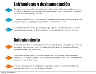 Enfriamiento y deshumectación
                  Se realiza en verano en forma simultanea en la batería de refrigeración, dado que si no
                 se realiza, el porcentaje de humedad relativa aumenta en forma considerable, provocando
                 una sensación de molestia y pesadez.


                 La humedad contenida en el aire que circula se elimina por condensación, porque se hace
                 trabajar la batería a una temperatura inferior a la del punto de rocío.


                 En instalaciones industriales que se requiere gran posición puede aplicarse un sistema
                 separado empleando para la deshumectación agentes absorbentes como la silica-gel.




                 Calentamiento
                 El calentamiento del aire se efectúa en invierno en la batería de calefacción, por medio de
                 una batería agua caliente o vapor vinculadas con cañerías a una planta de calderas o
                 intercambiadores a gas o eléctricos.


                 Para aplicaciones de confort en instalaciones de agua fría se suele emplear la misma
                 batería que se usa para refrigerar para calfaccionar haciendo circular agua caliente por la
                 misma, en la época de invierno.


                 El sistema de expansión directa también se puede emplear la misma batería haciendo
                 funcionar el sistema en el ciclo de bomba de calor.

Monday, November 7, 11
 