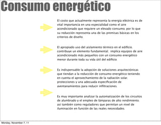 Consumo energético
                         El costo que actualmente representa la energía eléctrica es de
                         vital importancia en una especialidad como el aire
                         acondicionado que requiere un elevado consumo, por lo que
                         su reducción representa una de las premisas básicas en los
                         criterios de diseño.


                         El apropiado uso del aislamiento térmico en el ediﬁcio,
                         contribuye un elemento fundamental, implica equipos de aire
                         acondicionado más pequeños con un consumo energético
                         menor durante toda su vida útil del ediﬁcio.


                         Es indispensable la adopción de soluciones arquitectónicas
                         que tiendan a la reducción de consumo energético teniendo
                         en cuenta el aprovechamiento de la radiación solar,
                         protecciones y una adecuada especiﬁcación de
                         aventanamientos para reducir inﬁltraciones.


                         Es muy importante analizar la automatización de los circuitos
                         de alumbrado y el empleo de lámparas de alto rendimiento,
                         así también como reguladores que permitan un nivel de
                         iluminación en función de las reales necesidades.




Monday, November 7, 11
 