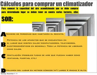 Cálculos para comprar un climatizador
Para	 conocer	 la	 capacidad	 del	 aire	 acondicionado	 que	 se	 debe	 comprar
para	 determinado	 lugar	 se	 deben	 tener	 en	 cuenta	 varios	 factores,	 ellos

son:
A     Número de personas que habitarán el recinto.

        Potencia de los aparatos que se encuentran en

B
        el lugar que disipen calor (computadores, televisores,
        electrodomésticos en general). Toda la potencia se liberará
        como calor.


C       Ventilación (posibles fugas de aire que puedan haber como
        ventanas, puertas, etc.)




D     Volumen del lugar en metros cúbicos (m³) Largo X Ancho X Alto.
Monday, November 7, 11
 