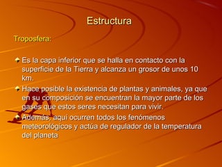 Estructura
Troposfera:

  Es la capa inferior que se halla en contacto con la
  superficie de la Tierra y alcanza un grosor de unos 10
  km.
  Hace posible la existencia de plantas y animales, ya que
  en su composición se encuentran la mayor parte de los
  gases que estos seres necesitan para vivir.
  Además, aquí ocurren todos los fenómenos
  meteorológicos y actúa de regulador de la temperatura
  del planeta
 