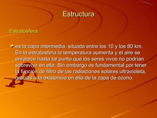Estructura

Estratosfera:

  es la capa intermedia, situada entre los 10 y los 80 km.
  En la estratosfera la temperatura aumenta y el aire se
  enrarece hasta tal punto que los seres vivos no podrían
  sobrevivir en ella. Sin embargo es fundamental por tener
  la función de filtro de las radiaciones solares ultravioleta,
  gracias a la existencia en ella de la capa de ozono.
 