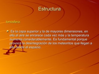 Estructura

Ionosfera:

   Es la capa superior y la de mayores dimensiones, en
  ella el aire se enrarece cada vez más y la temperatura
  aumenta considerablemente. Es fundamental porque
  provoca la desintegración de los meteoritos que llegan a
  ella desde el espacio.
 