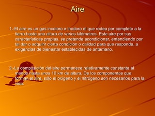 Aire

1.-El aire es un gas incoloro e inodoro el que rodea por completo a la
   tierra hasta una altura de varios kilómetros. Este aire por sus
   características propias, se pretende acondicionar, entendiendo por
   tal dar o adquirir cierta condición o calidad para que responda, a
   exigencias de bienestar establecidas de antemano.



2.-La composición del aire permanece relativamente constante al
   menos hasta unos 10 km de altura. De los componentes que
   forman el aire, sólo el oxígeno y el nitrógeno son necesarios para la
   vida.
 