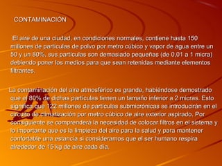 CONTAMINACIÓN


 El aire de una ciudad, en condiciones normales, contiene hasta 150
millones de partículas de polvo por metro cúbico y vapor de agua entre un
50 y un 80%, sus partículas son demasiado pequeñas (de 0,01 a 1 micra)
debiendo poner los medios para que sean retenidas mediante elementos
filtrantes.


La contaminación del aire atmosférico es grande, habiéndose demostrado
que el 80% de dichas partículas tienen un tamaño inferior a 2 micras. Esto
significa que 122 millones de partículas submicrónicas se introducirán en el
circuito de climatización por metro cúbico de aire exterior aspirado. Por
consiguiente se comprenderá la necesidad de colocar filtros en el sistema y
lo importante que es la limpieza del aire para la salud y para mantener
confortable una estancia si consideramos que el ser humano respira
alrededor de 15 kg de aire cada día.
 