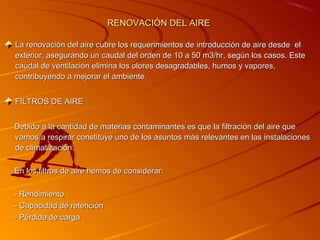 RENOVACIÓN DEL AIRE

La renovación del aire cubre los requerimientos de introducción de aire desde el
exterior, asegurando un caudal del orden de 10 a 50 m3/hr, según los casos. Este
caudal de ventilación elimina los olores desagradables, humos y vapores,
contribuyendo a mejorar el ambiente.


FILTROS DE AIRE


Debido a la cantidad de materias contaminantes es que la filtración del aire que
vamos a respirar constituye uno de los asuntos más relevantes en las instalaciones
de climatización.

En los filtros de aire hemos de considerar:

- Rendimiento
- Capacidad de retención
- Pérdida de carga
 