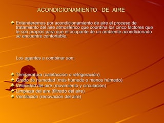 ACONDICIONAMIENTO DE AIRE

Entenderemos por acondicionamiento de aire el proceso de
tratamiento del aire atmosférico que coordina los cinco factores que
le son propios para que el ocupante de un ambiente acondicionado
se encuentre confortable.



Los agentes a combinar son:


Temperatura (calefacción o refrigeración)
Grado de humedad (más húmedo o menos húmedo)
Velocidad del aire (movimiento y circulación)
Limpieza del aire (filtrado del aire)
Ventilación (renovación del aire)
 