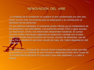 RENOVACIÓN DEL AIRE

  La finalidad de la ventilación es sustituir el aire contaminado por otro aire,
limpio mucho más conveniente para la respiración y su contribución al
bienestar de las personas.
 En los edificios habitados, el ambiente queda influido por el metabolismo de
las personas y sus actividades. Los pulmones emiten CO2 y vapor acuoso.
La respiración, la tos y los estornudos desprenden bacterias. El cuerpo
humano suelta impurezas orgánicas en proporción variable con el aseo
personal. Donde haya formación de humos, cocción de alimentos, uso de
agua fría o caliente en servicios, lavado de ropa, etc, habrá degradación del
ambiente.

Se impone, por consiguiente, renovar el aire existente para evitar que éste
se enrarezca. La cantidad de aire necesario dependerá entre otras cosas de:
a) características del local, b) actividad a que está destinado y c) calor a
disipar.
 