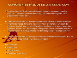 COMPONENTES BÁSICOS DE UNA INSTALACIÓN

Las instalaciones de aire acondicionado requieren unos componentes
básicos, comunes a todos los equipos y que son los encargados de la
producción de frío o calor.

Todo acondicionador de aire tiene por finalidad rebajar la temperatura que
durante los meses de verano se concentra en el interior de un local, de
manera que el clima a conseguir sea independiente de la temperatura que
haga fuera del recinto. Se trata por consiguiente, de un fenómeno inverso al
de la calefacción, aunque basado en idénticos principios termodinámicos.

Todo acondicionador de aire consta de cuatro elementos principales, más los
correspondientes controles y mandos, que son:

Compresor
Evaporador
Condensador
Válvula de expansión
 