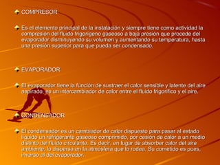 COMPRESOR

Es el elemento principal de la instalación y siempre tiene como actividad la
compresión del fluido frigorígeno gaseoso a baja presión que procede del
evaporador disminuyendo su volumen y aumentando su temperatura, hasta
una presión superior para que pueda ser condensado.



EVAPORADOR

El evaporador tiene la función de sustraer el calor sensible y latente del aire
aspirado, es un intercambiador de calor entre el fluido frigorífico y el aire.



CONDENSADOR

El condensador es un cambiador de calor dispuesto para pasar al estado
líquido un refrigerante gaseoso comprimido, por cesión de calor a un medio
distinto del fluido circulante. Es decir, en lugar de absorber calor del aire
ambiente, lo dispersa en la atmósfera que lo rodea. Su cometido es pues,
inverso al del evaporador.
 