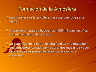 Formación de la Atmósfera
La atmósfera es la envoltura gaseosa que rodea a la
Tierra

Comenzó a formarse hace unos 4600 millones de años
con el nacimiento de la Tierra.

La superficie de la tierra, estaba fundida y rodeada por
una atmósfera formada por las grandes masas de vapor
de agua y otros gases liberados por las rocas al
colisionar.
 