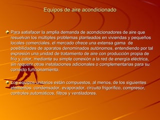 Equipos de aire acondicionado



Para satisfacer la amplia demanda de acondicionadores de aire que
resuelvan los múltiples problemas planteados en viviendas y pequeños
locales comerciales, el mercado ofrece una extensa gama de
posibilidades de aparatos denominados autónomos, entendiendo por tal
expresión una unidad de tratamiento de aire con producción propia de
frío y calor, mediante su simple conexión a la red de energía eléctrica,
sin requerir otras instalaciones adicionales o complementarias para su
correcto funcionamiento.

Los equipos unitarios están compuestos, al menos, de los siguientes
elementos: condensador, evaporador, circuito frigorífico, compresor,
controles automáticos, filtros y ventiladores.
 