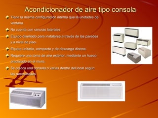 Acondicionador de aire tipo consola
Tiene la misma configuración interna que la unidades de
ventana
No cuenta con ranuras laterales
Equipo diseñado para instalarse a través de las paredes
y a nivel de piso.
Equipo unitario, compacto y de descarga directa.
Requiere una toma de aire exterior, mediante un hueco
practicado en el muro.
Se coloca una consola o varias dentro del local según
las necesidades
 