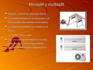 Minisplit y multisplit

Equipos unitarios de descarga directa
La unidad formada por el compresor y el
condensador está situada en el exterior
La unidad evaporadora se instala en el
interior
 – Techo, muro o piso
Con una sola condensadora se puede
instalar una o varias evaporadoras
controladas de manera independiente
 