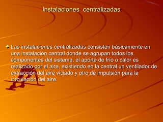 Instalaciones centralizadas




Las instalaciones centralizadas consisten básicamente en
una instalación central donde se agrupan todos los
componentes del sistema, el aporte de frío o calor es
realizado por el aire, existiendo en la central un ventilador de
extracción del aire viciado y otro de impulsión para la
circulación del aire.
 