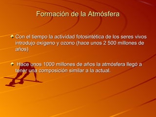 Formación de la Atmósfera


Con el tiempo la actividad fotosintética de los seres vivos
introdujo oxígeno y ozono (hace unos 2 500 millones de
años)

 Hace unos 1000 millones de años la atmósfera llegó a
tener una composición similar a la actual.
 