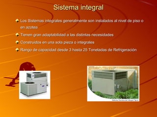 Sistema integral
Los Sistemas integrales generalmente son instalados al nivel de piso o
en azotea
Tienen gran adaptabilidad a las distintas necesidades
Construidos en una sola pieza o integrales
Rango de capacidad desde 3 hasta 25 Toneladas de Refrigeración
 